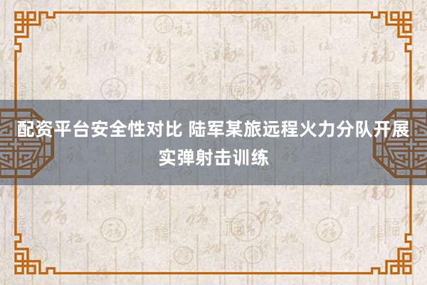 配资平台安全性对比 陆军某旅远程火力分队开展实弹射击训练