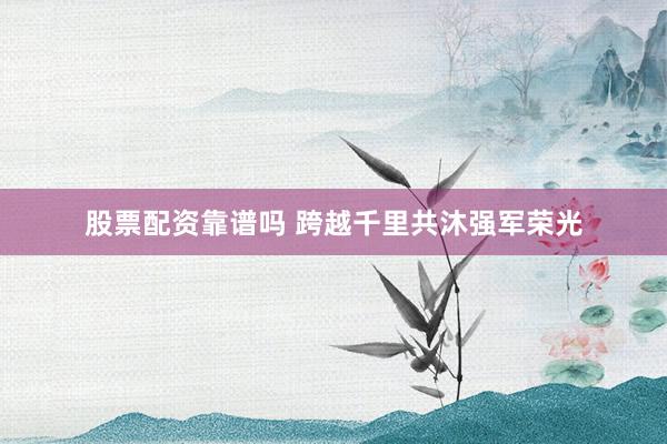 股票配资靠谱吗 跨越千里共沐强军荣光