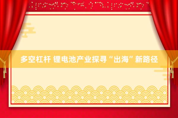 多空杠杆 锂电池产业探寻“出海”新路径