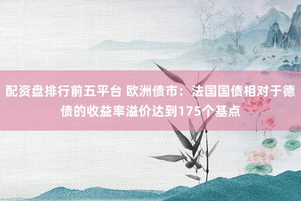 配资盘排行前五平台 欧洲债市：法国国债相对于德债的收益率溢价达到175个基点