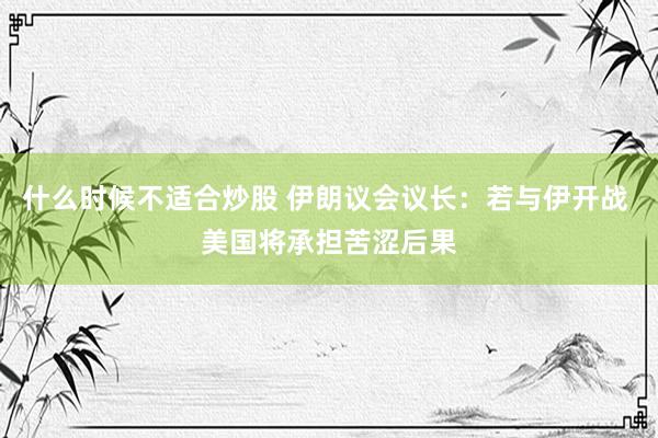 什么时候不适合炒股 伊朗议会议长：若与伊开战 美国将承担苦涩后果