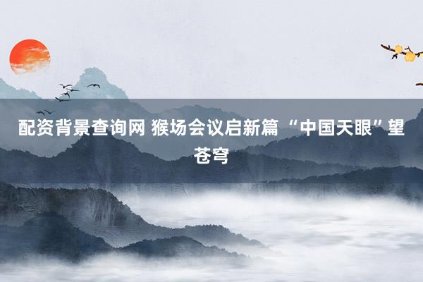 配资背景查询网 猴场会议启新篇 “中国天眼”望苍穹