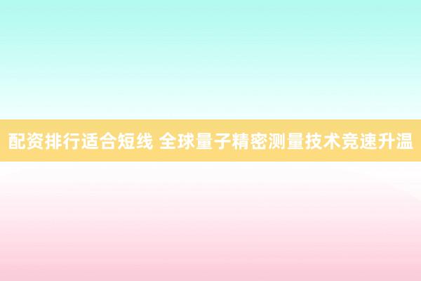 配资排行适合短线 全球量子精密测量技术竞速升温