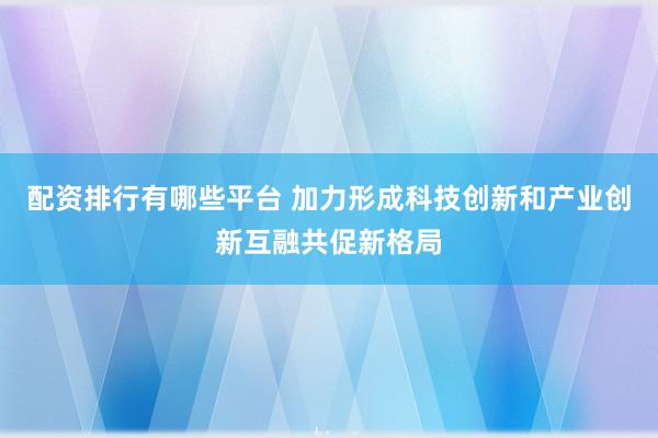 配资排行有哪些平台 加力形成科技创新和产业创新互融共促新格局