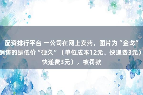 配资排行平台 一公司在网上卖药，图片为“金戈”，但实际销售的是低价“硬久”（单位成本12元、快递费3元），被罚款