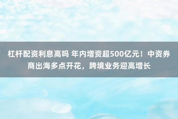 杠杆配资利息高吗 年内增资超500亿元！中资券商出海多点开花，跨境业务迎高增长