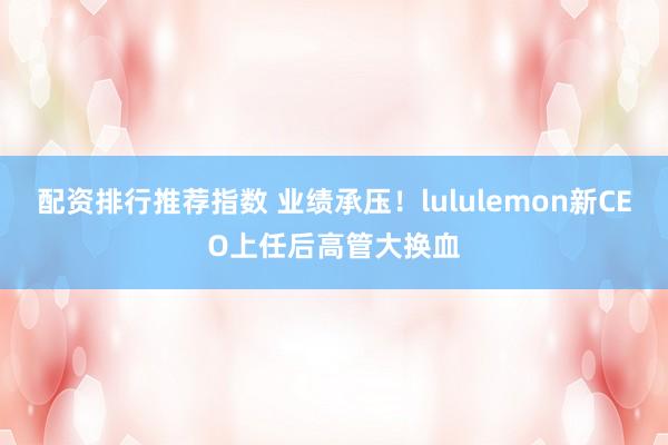 配资排行推荐指数 业绩承压！lululemon新CEO上任后高管大换血