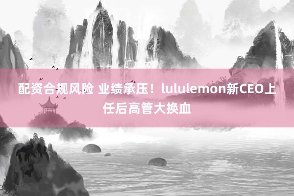 配资合规风险 业绩承压！lululemon新CEO上任后高管大换血