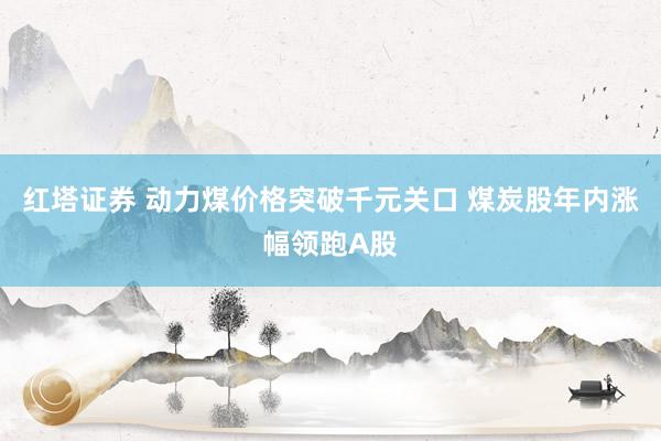 红塔证券 动力煤价格突破千元关口 煤炭股年内涨幅领跑A股